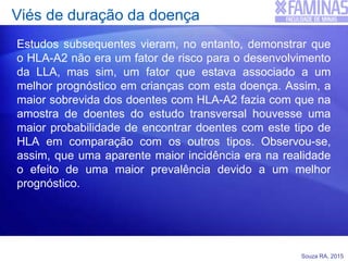 Souza RA, 2015
Viés de duração da doença
Estudos subsequentes vieram, no entanto, demonstrar que
o HLA-A2 não era um fator de risco para o desenvolvimento
da LLA, mas sim, um fator que estava associado a um
melhor prognóstico em crianças com esta doença. Assim, a
maior sobrevida dos doentes com HLA-A2 fazia com que na
amostra de doentes do estudo transversal houvesse uma
maior probabilidade de encontrar doentes com este tipo de
HLA em comparação com os outros tipos. Observou-se,
assim, que uma aparente maior incidência era na realidade
o efeito de uma maior prevalência devido a um melhor
prognóstico.
 