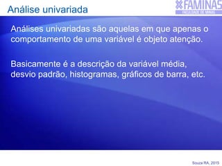 Souza RA, 2015
Análise univariada
Análises univariadas são aquelas em que apenas o
comportamento de uma variável é objeto atenção.
Basicamente é a descrição da variável média,
desvio padrão, histogramas, gráficos de barra, etc.
 