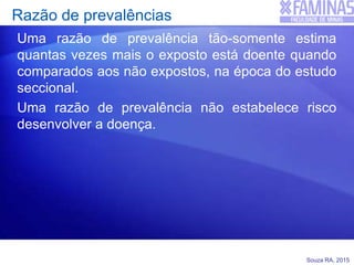 Souza RA, 2015
Razão de prevalências
Uma razão de prevalência tão-somente estima
quantas vezes mais o exposto está doente quando
comparados aos não expostos, na época do estudo
seccional.
Uma razão de prevalência não estabelece risco
desenvolver a doença.
 
