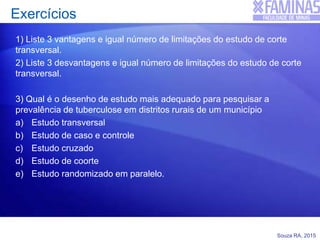Souza RA, 2015
Exercícios
1) Liste 3 vantagens e igual número de limitações do estudo de corte
transversal.
2) Liste 3 desvantagens e igual número de limitações do estudo de corte
transversal.
3) Qual é o desenho de estudo mais adequado para pesquisar a
prevalência de tuberculose em distritos rurais de um município
a) Estudo transversal
b) Estudo de caso e controle
c) Estudo cruzado
d) Estudo de coorte
e) Estudo randomizado em paralelo.
 