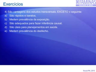 Souza RA, 2015
Exercícios
4) São vantagens dos estudos transversais, EXCETO o seguinte:
a) São rápidos e baratos.
b) Medem prevalência da exposição.
c) São adequados para fazer inferência causal.
d) São úteis para planejamentos em saúde.
e) Medem prevalência do desfecho.
 