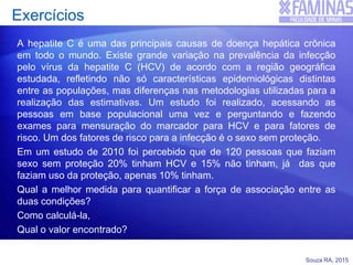 Souza RA, 2015
Exercícios
A hepatite C é uma das principais causas de doença hepática crônica
em todo o mundo. Existe grande variação na prevalência da infecção
pelo vírus da hepatite C (HCV) de acordo com a região geográfica
estudada, refletindo não só características epidemiológicas distintas
entre as populações, mas diferenças nas metodologias utilizadas para a
realização das estimativas. Um estudo foi realizado, acessando as
pessoas em base populacional uma vez e perguntando e fazendo
exames para mensuração do marcador para HCV e para fatores de
risco. Um dos fatores de risco para a infecção é o sexo sem proteção.
Em um estudo de 2010 foi percebido que de 120 pessoas que faziam
sexo sem proteção 20% tinham HCV e 15% não tinham, já das que
faziam uso da proteção, apenas 10% tinham.
Qual a melhor medida para quantificar a força de associação entre as
duas condições?
Como calculá-la,
Qual o valor encontrado?
 