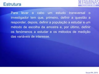 Souza RA, 2015
Estrutura
Para levar a cabo um estudo transversal o
investigador tem que, primeiro, definir a questão a
responder, depois, definir a população a estudar e um
método de escolha da amostra e, por último, definir
os fenómenos a estudar e os métodos de medição
das variáveis de interesse.
 