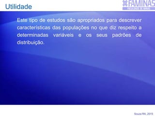 Souza RA, 2015
Utilidade
Este tipo de estudos são apropriados para descrever
características das populações no que diz respeito a
determinadas variáveis e os seus padrões de
distribuição.
 
