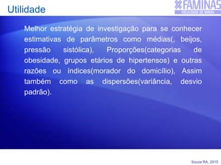 Souza RA, 2015
Utilidade
Melhor estratégia de investigação para se conhecer
estimativas de parâmetros como médias(, beijos,
pressão sistólica), Proporções(categorias de
obesidade, grupos etários de hipertensos) e outras
razões ou índices(morador do domicílio), Assim
também como as dispersões(variância, desvio
padrão).
 