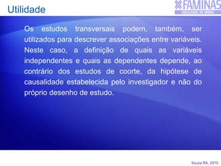 Souza RA, 2015
Utilidade
Os estudos transversais podem, também, ser
utilizados para descrever associações entre variáveis.
Neste caso, a definição de quais as variáveis
independentes e quais as dependentes depende, ao
contrário dos estudos de coorte, da hipótese de
causalidade estabelecida pelo investigador e não do
próprio desenho de estudo.
 