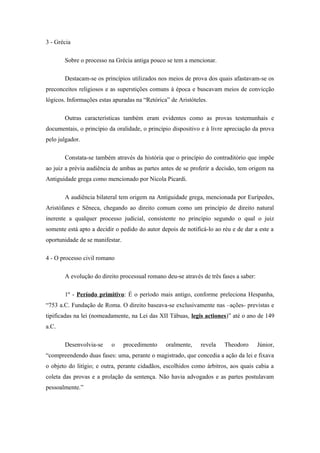 3 - Grécia

       Sobre o processo na Grécia antiga pouco se tem a mencionar.

       Destacam-se os princípios utilizados nos meios de prova dos quais afastavam-se os
preconceitos religiosos e as superstições comuns à época e buscavam meios de convicção
lógicos. Informações estas apuradas na “Retórica” de Aristóteles.

       Outras características também eram evidentes como as provas testemunhais e
documentais, o princípio da oralidade, o princípio dispositivo e à livre apreciação da prova
pelo julgador.

       Constata-se também através da história que o princípio do contraditório que impõe
ao juiz a prévia audiência de ambas as partes antes de se proferir a decisão, tem origem na
Antiguidade grega como mencionado por Nicola Picardi.

       A audiência bilateral tem origem na Antiguidade grega, mencionada por Eurípedes,
Aristófanes e Sêneca, chegando ao direito comum como um princípio de direito natural
inerente a qualquer processo judicial, consistente no princípio segundo o qual o juiz
somente está apto a decidir o pedido do autor depois de notificá-lo ao réu e de dar a este a
oportunidade de se manifestar.

4 - O processo civil romano

       A evolução do direito processual romano deu-se através de três fases a saber:

       1º - Período primitivo: É o período mais antigo, conforme preleciona Hespanha,
“753 a.C. Fundação de Roma. O direito baseava-se exclusivamente nas –ações- previstas e
tipificadas na lei (nomeadamente, na Lei das XII Tábuas, legis actiones)” até o ano de 149
a.C.

       Desenvolvia-se     o      procedimento   oralmente,    revela    Theodoro       Júnior,
“compreendendo duas fases: uma, perante o magistrado, que concedia a ação da lei e fixava
o objeto do litígio; e outra, perante cidadãos, escolhidos como árbitros, aos quais cabia a
coleta das provas e a prolação da sentença. Não havia advogados e as partes postulavam
pessoalmente.”
 