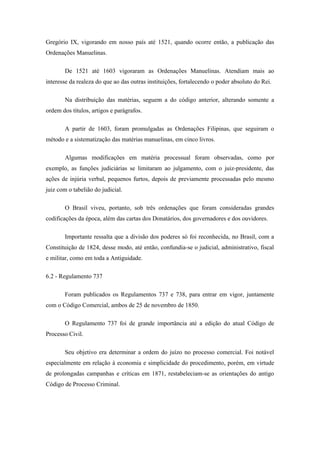 Gregório IX, vigorando em nosso país até 1521, quando ocorre então, a publicação das
Ordenações Manuelinas.

       De 1521 até 1603 vigoraram as Ordenações Manuelinas. Atendiam mais ao
interesse da realeza do que ao das outras instituições, fortalecendo o poder absoluto do Rei.

       Na distribuição das matérias, seguem a do código anterior, alterando somente a
ordem dos títulos, artigos e parágrafos.

       A partir de 1603, foram promulgadas as Ordenações Filipinas, que seguiram o
método e a sistematização das matérias manuelinas, em cinco livros.

       Algumas modificações em matéria processual foram observadas, como por
exemplo, as funções judiciárias se limitaram ao julgamento, com o juiz-presidente, das
ações de injúria verbal, pequenos furtos, depois de previamente processadas pelo mesmo
juiz com o tabelião do judicial.

       O Brasil viveu, portanto, sob três ordenações que foram consideradas grandes
codificações da época, além das cartas dos Donatários, dos governadores e dos ouvidores.

       Importante ressalta que a divisão dos poderes só foi reconhecida, no Brasil, com a
Constituição de 1824, desse modo, até então, confundia-se o judicial, administrativo, fiscal
e militar, como em toda a Antiguidade.

6.2 - Regulamento 737

       Foram publicados os Regulamentos 737 e 738, para entrar em vigor, juntamente
com o Código Comercial, ambos de 25 de novembro de 1850.

       O Regulamento 737 foi de grande importância até a edição do atual Código de
Processo Civil.

       Seu objetivo era determinar a ordem do juízo no processo comercial. Foi notável
especialmente em relação à economia e simplicidade do procedimento, porém, em virtude
de prolongadas campanhas e críticas em 1871, restabeleciam-se as orientações do antigo
Código de Processo Criminal.
 