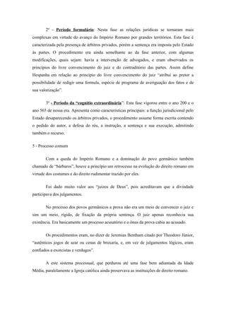 2º - Período formulário: Nesta fase as relações jurídicas se tornaram mais
complexas em virtude do avanço do Império Romano por grandes territórios. Esta fase é
caracterizada pela presença de árbitros privados, porém a sentença era imposta pelo Estado
às partes. O procedimento era ainda semelhante ao da fase anterior, com algumas
modificações, quais sejam: havia a intervenção de advogados, e eram observados os
princípios do livre convencimento do juiz e do contraditório das partes. Assim define
Hespanha em relação ao princípio do livre convencimento do juiz “atribui ao pretor a
possibilidade de redigir uma formula, espécie de programa de averiguação dos fatos e de
sua valorização”.

       3º - Período da “cognitio extraordinária”: Esta fase vigorou entre o ano 200 e o
ano 565 de nossa era. Apresenta como características principais: a função jurisdicional pelo
Estado desaparecendo os árbitros privados, o procedimento assume forma escrita contendo
o pedido do autor, a defesa do réu, a instrução, a sentença e sua execução, admitindo
também o recurso.

5 - Processo comum

       Com a queda do Império Romano e a dominação do povo germânico também
chamado de “bárbaros”, houve a princípio um retrocesso na evolução do direito romano em
virtude dos costumes e do direito rudimentar trazido por eles.

       Foi dado muito valor aos “juízos de Deus”, pois acreditavam que a divindade
participava dos julgamentos.

       No processo dos povos germânicos a prova não era um meio de convencer o juiz e
sim um meio, rígido, de fixação da própria sentença. O juiz apenas reconhecia sua
existência. Era basicamente um processo acusatório e o ônus da prova cabia ao acusado.

       Os procedimentos eram, no dizer de Jeremias Bentham citado por Theodoro Júnior,
“autênticos jogos de azar ou cenas de bruxaria, e, em vez de julgamentos lógicos, eram
confiados a exorcistas e verdugos”.

       A este sistema processual, que perdurou até uma fase bem adiantada da Idade
Média, paralelamente a Igreja católica ainda preservava as instituições de direito romano.
 