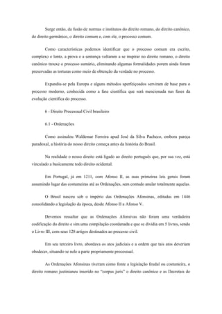 Surge então, da fusão de normas e institutos do direito romano, do direito canônico,
do direito germânico, o direito comum e, com ele, o processo comum.

       Como características podemos identificar que o processo comum era escrito,
complexo e lento, a prova e a sentença voltaram a se inspirar no direito romano, o direito
canônico trouxe o processo sumário, eliminando algumas formalidades porem ainda foram
preservadas as torturas como meio de obtenção da verdade no processo.

       Expandiu-se pela Europa e alguns métodos aperfeiçoados serviram de base para o
processo moderno, conhecida como a fase científica que será mencionada nas fases da
evolução científica do processo.

       6 - Direito Processual Civil brasileiro

       6.1 - Ordenações

       Como assinalou Waldemar Ferreira apud José da Silva Pacheco, embora pareça
paradoxal, a história do nosso direito começa antes da história do Brasil.

       Na realidade o nosso direito está ligado ao direito português que, por sua vez, está
vinculado a basicamente todo direito ocidental.

       Em Portugal, já em 1211, com Afonso II, as suas primeiras leis gerais foram
assumindo lugar das costumeiras até as Ordenações, sem contudo anular totalmente aquelas.

       O Brasil nasceu sob o império das Ordenações Afonsinas, editadas em 1446
consolidando a legislação da época, desde Afonso II a Afonso V.

       Devemos ressaltar que as Ordenações Afonsivas não foram uma verdadeira
codificação do direito e sim uma compilação coordenada e que se dividia em 5 livros, sendo
o Livro III, com seus 128 artigos destinados ao processo civil.

       Em seu terceiro livro, abordava os atos judiciais e a ordem que tais atos deveriam
obedecer, situando-se nele a parte propriamente processual.

       As Ordenações Afonsinas tiveram como fonte a legislação feudal ou costumeira, o
direito romano justinianeu inserido no “corpus juris” o direito canônico e as Decretais de
 