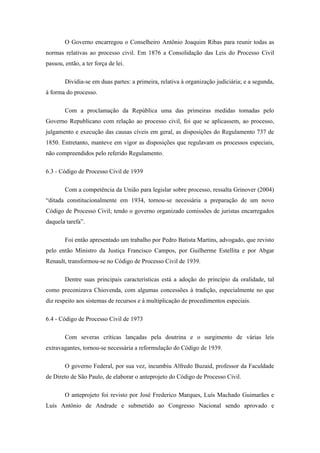 O Governo encarregou o Conselheiro Antônio Joaquim Ribas para reunir todas as
normas relativas ao processo civil. Em 1876 a Consolidação das Leis do Processo Civil
passou, então, a ter força de lei.

        Dividia-se em duas partes: a primeira, relativa à organização judiciária; e a segunda,
à forma do processo.

        Com a proclamação da República uma das primeiras medidas tomadas pelo
Governo Republicano com relação ao processo civil, foi que se aplicassem, ao processo,
julgamento e execução das causas cíveis em geral, as disposições do Regulamento 737 de
1850. Entretanto, manteve em vigor as disposições que regulavam os processos especiais,
não compreendidos pelo referido Regulamento.

6.3 - Código de Processo Civil de 1939

        Com a competência da União para legislar sobre processo, ressalta Grinover (2004)
“ditada constitucionalmente em 1934, tornou-se necessária a preparação de um novo
Código de Processo Civil; tendo o governo organizado comissões de juristas encarregados
daquela tarefa”.

        Foi então apresentado um trabalho por Pedro Batista Martins, advogado, que revisto
pelo então Ministro da Justiça Francisco Campos, por Guilherme Estellita e por Abgar
Renault, transformou-se no Código de Processo Civil de 1939.

        Dentre suas principais características está a adoção do princípio da oralidade, tal
como preconizava Chiovenda, com algumas concessões à tradição, especialmente no que
diz respeito aos sistemas de recursos e à multiplicação de procedimentos especiais.

6.4 - Código de Processo Civil de 1973

        Com severas críticas lançadas pela doutrina e o surgimento de várias leis
extravagantes, tornou-se necessária a reformulação do Código de 1939.

        O governo Federal, por sua vez, incumbiu Alfredo Buzaid, professor da Faculdade
de Direto de São Paulo, de elaborar o anteprojeto do Código de Processo Civil.

        O anteprojeto foi revisto por José Frederico Marques, Luís Machado Guimarães e
Luís Antônio de Andrade e submetido ao Congresso Nacional sendo aprovado e
 