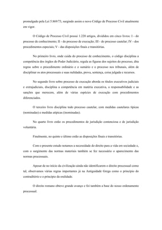 promulgado pela Lei 5.869/73, surgindo assim o novo Código de Processo Civil atualmente
em vigor.

       O Código de Processo Civil possui 1.220 artigos, divididos em cinco livros: I - do
processo de conhecimento; II - do processo de execução; III - do processo cautelar; IV - dos
procedimentos especiais; V - das disposições finais e transitórias.

       No primeiro livro, onde cuida do processo de conhecimento, o código disciplina a
competência dos órgãos do Poder Judiciário, regula as figuras dos sujeitos do processo, dita
regras sobre o procedimento ordinário e o sumário e o processo nos tribunais, além de
disciplinar os atos processuais e suas nulidades, prova, sentença, coisa julgada e recursos.

       No segundo livro sobre processo de execução aborda os títulos executivos judiciais
e extrajudiciais, disciplina a competência em matéria executiva, a responsabilidade e as
sanções que merecem, além de várias espécies de execução com procedimentos
diferenciados.

       O terceiro livro disciplina todo processo cautelar, com medidas cautelares típicas
(nominadas) e medidas atípicas (inominadas).

       No quarto livro estão os procedimentos de jurisdição contenciosa e de jurisdição
voluntária.

       Finalmente, no quinto e último estão as disposições finais e transitórias.

       Com o presente estudo notamos a necessidade do direito para a vida em sociedade e,
com o surgimento das normas materiais também se fez necessário o aparecimento das
normas processuais.

       Apesar de no início da civilização ainda não identificarem o direito processual como
tal, observamos várias regras importantes já na Antiguidade Grega como o princípio do
contraditório e o princípio da oralidade.

       O direito romano obteve grande avanço e foi também a base do nosso ordenamento
processual.
 