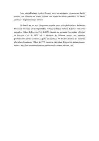 Após a decadência do Império Romano houve um verdadeiro retrocesso do direito
romano, que culminou no direito comum com regras do direito germânico, do direito
canônico e do próprio direito romano.

       No Brasil, por sua vez, é importante ressaltar que a evolução legislativa do Direito
Processual brasileiro tem acompanhado a evolução científica mundial. Podemos citar como
exemplo o Código de Processo Civil de 1939, baseado nas teorias de Chiovenda e o Código
de Processo Civil de 1973, sob a influência de Liebman, ambos com conceitos
predominantes da fase científica. A partir da década de 80, devemos lembrar das inúmeras
alterações efetuadas ao Código de 1973 buscam a efetividade do processo, caracterizando,
assim, a nova fase instrumentalista que atualmente vivemos no processo civil.
 
