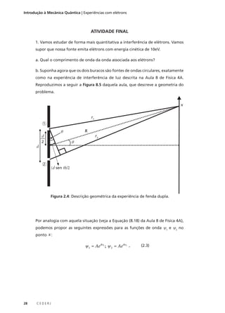 Introdução à Mecânica Quântica | Experiências com elétrons

ATIVIDADE FINAL
1. Vamos estudar de forma mais quantitativa a interferência de elétrons. Vamos
supor que nossa fonte emita elétrons com energia cinética de 10eV.
a. Qual o comprimento de onda da onda associada aos elétrons?
b. Suponha agora que os dois buracos são fontes de ondas circulares, exatamente
como na experiência de interferência de luz descrita na Aula 8 de Física 4A.
Reproduzimos a seguir a Figura 8.5 daquela aula, que descreve a geometria do
problema.

x
r1
1

R

θ

d
2

r2

θ

d

2

(d sen θ)/2

Figura 2.4: Descrição geométrica da experiência de fenda dupla.

Por analogia com aquela situação (veja a Equação (8.18) da Aula 8 de Física 4A),
podemos propor as seguintes expressões para as funções de onda ψ1 e ψ2 no
ponto x :

ψ 1 = Aeikr1 ; ψ 2 = Aeikr2 ,

28

CEDERJ

(2.3)

 