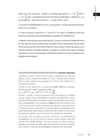 MÓDULO 1

d
senθ e
2
d
r1 ≈ R − senθ , e expressando senθ em termos da coordenada x, obtenha ψ1 e ψ2
2
em função de x. Dica: Use o limite R >> d, onde sen θ ≈ tan θ .

AULA

2

onde A é uma constante. Usando as relações geométricas r1 ≈ R −

c. Calcule as probabilidades P1, P2 e P12 em função de x. O que você pode comentar
sobre o seu resultado?
d. Tome os valores numéricos d = 1mm e R = 1m. Qual é a distância entre dois
máximos consecutivos de probabilidade no padrão de interferência?
e. Repita o item (d) para uma molécula de C60 e para uma bola de futebol de cerca
de 1kg. Nos dois casos, considere que a energia cinética não se altera, sendo ainda
10 eV (ainda que seja muito difícil imprimir uma energia cinética tão baixa a uma
bola de futebol!). Considere apenas a variação na massa. Você agora consegue
entender por que a manifestação interferência quântica se torna impossível com
objetos macroscópicos?

RESPOSTA COMENTADA

Inicialmente, no item a, você terá de encontrar o comprimento de onda dos
elétrons, usando a relação de de Broglie (λ = h/p) e a relação entre momento
linear e energia cinética de uma partícula (E = p2/2m). Tome cuidado com a
conversão de unidades!
No item b, você deverá usar a aproximação senθ ≈ d R (você consegue
entender por quê?) e chegar ao seguinte resultado:

ψ 1 = AeikR e-iqx ; ψ 2 = AeikR eiqx , onde q =

kd
.
2R

No item c, usando a receita da Equação (2.2), você chegará ao resultado
2
P1 = P2 = A , ou seja, a probabilidade é constante, não depende de x. Assim,

não há as oscilações típicas de interferência. Mas você pode agora estar confuso,

pois as probabilidades P1 e P2 mostradas na Figura 2.1 não são constantes, e sim
curvas com forma de sino. Não se preocupe com este ponto. A razão disso é que
o caminho que leva às expressões (2.3) envolve algumas aproximações. Estas
aproximações estão melhor descritas na Aula 8 de Física 4A. Mais uma vez, o ponto
que queremos enfatizar é que não aparecem as oscilações de interferência.
No entanto, essas oscilações aparecem claramente na distribuição de
probabilidades, no caso de ambos os buracos estarem abertos. Você deve
2

encontrar P = 4 A cos (qx) . No item d, usando os valores numéricos
12
2

propostos, você deverá encontrar algo da ordem de 0,1mm para distâncias
entre máximos consecutivos de probabilidade. É pequeno, mas mensurável.

CEDERJ

29

 