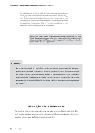 Introdução à Mecânica Quântica | Experiências com elétrons

Em contrapartida, no item e, você verá que essas distâncias se tornam
muito pequenas quando a massa da partícula aumenta. No caso de C60 ,
você deve encontrar distâncias cerca de mil vezes menores que no caso
de elétrons. No caso de uma bola de futebol, a distância entre máximos
consecutivos é menor por um fator 10–17 em comparação com o caso
eletrônico, tornando-se impossível de ser medida!

Explore um pouco mais o experimento virtual de interferência por uma
fenda dupla descrito nesta aula. Entre no site e brinque um pouco com
ele, explorando e modificando os diversos parâmetros, tentando entender
os resultados de cada experimento.

RESUMO
Partículas microscópicas, como elétrons, têm um comportamento peculiar ao passar
por uma fenda dupla. Este comportamento é diferente tanto de projéteis como
de ondas. Ele tem características de ambos, o que designamos como dualidade
onda-partícula. É necessário aprender também a usar a matemática das ondas
para calcular as probabilidades de encontrar o elétron em determinadas posições
do espaço.

INFORMAÇÃO SOBRE A PRÓXIMA AULA
Na próxima aula, tentaremos mais uma vez fazer uma medida da trajetória dos
elétrons, ou seja, procuraremos determinar por qual buraco eles passam. Veremos
que isto vai nos levar a efeitos muito interessantes!

30

CEDERJ

 