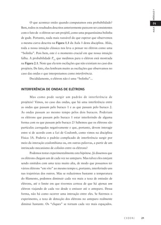 MÓDULO 1

2

O que acontece então quando computamos esta probabilidade?

AULA

Bem, todos os resultados descritos anteriormente parecem ser consistentes
com o fato de o elétron ser um projétil, como uma pequeníssima bolinha
de gude. Portanto, nada mais razoável do que esperar que observemos
a mesma curva descrita na Figura 1.1 da Aula 1 desta disciplina. Aliás,
toda a nossa intuição clássica nos leva a pensar no elétron como uma
“bolinha”. Pois bem, este é o momento crucial em que nossa intuição
falha. A probabilidade P12 que medimos para o elétron está mostrada
na Figura 2.1. Note que ela tem oscilações que não existiam no caso dos
projéteis. De fato, elas lembram muito as oscilações que observamos no
caso das ondas e que interpretamos como interferência.
Decididamente, o elétron não é uma “bolinha”...

INTERFERÊNCIA DE ONDAS DE ELÉTRONS
Mas como pode surgir um padrão de interferência de
projéteis? Vimos, no caso das ondas, que há uma interferência entre
as ondas que passam pelo buraco 1 e as que passam pelo buraco 2.
As ondas passam ao mesmo tempo pelos dois buracos. Poderiam
os elétrons que passam pelo buraco 1 estar interferindo de alguma
forma com os que passam pelo buraco 2? Sabemos que os elétrons são
partículas carregadas negativamente e que, portanto, devem interagir
entre si de acordo com a Lei de Coulomb, como vimos na disciplina
Física 3A. Poderia o padrão complicado de interferência surgir por
meio da interação coulombiana ou, em outras palavras, a partir de um
intrincado mecanismo de colisões entre os elétrons?
Podemos testar experimentalmente esta hipótese. Já dissemos que
os elétrons chegam um de cada vez no anteparo. Mas talvez eles estejam
sendo emitidos com uma taxa muito alta, de modo que possamos ter
vários elétrons “em vôo” ao mesmo tempo e, portanto, interferindo uns
nas trajetórias dos outros. Mas se reduzirmos bastante a temperatura
do filamento, podemos diminuir cada vez mais a taxa de emissão de
elétrons, até o limite em que tivermos certeza de que há apenas um
elétron viajando de cada vez desde o emissor até o anteparo. Dessa
forma, não há como ocorrer uma interação entre eles. Se fizermos o
experimento, a taxa de detecção dos elétrons no anteparo realmente
diminui bastante. Os “cliques” se tornam cada vez mais espaçados.

CEDERJ

21

 
