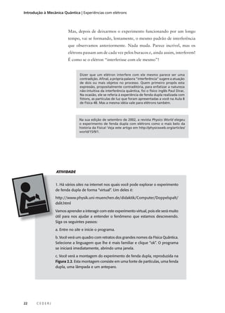Introdução à Mecânica Quântica | Experiências com elétrons

Mas, depois de deixarmos o experimento funcionando por um longo
tempo, vai se formando, lentamente, o mesmo padrão de interferência
que observamos anteriormente. Nada muda. Parece incrível, mas os
elétrons passam um de cada vez pelos buracos e, ainda assim, interferem!
É como se o elétron “interferisse com ele mesmo”!

Dizer que um elétron interfere com ele mesmo parece ser uma
contradição. Afinal, a própria palavra “interferência” sugere a atuação
de dois ou mais objetos no processo. Quem primeiro propôs esta
expressão, propositalmente contraditória, para enfatizar a natureza
não-intuitiva da interferência quântica, foi o físico inglês Paul Dirac.
Na ocasião, ele se referia à experiência de fenda dupla realizada com
fótons, as partículas de luz que foram apresentadas a você na Aula 8
de Física 4B. Mas a mesma idéia vale para elétrons também.

Na sua edição de setembro de 2002, a revista Physics World elegeu
o experimento de fenda dupla com elétrons como o mais belo da
história da Física! Veja este artigo em http://physicsweb.org/articles/
world/15/9/1.

ATIVIDADE
1. Há vários sites na internet nos quais você pode explorar o experimento
de fenda dupla de forma “virtual”. Um deles é:
http://www.physik.uni-muenchen.de/didaktik/Computer/Doppelspalt/
dslit.html
Vamos aprender a interagir com este experimento virtual, pois ele será muito
útil para nos ajudar a entender o fenômeno que estamos descrevendo.
Siga os seguintes passos:
a. Entre no site e inicie o programa.
b. Você verá um quadro com retratos dos grandes nomes da Física Quântica.
Selecione a linguagem que lhe é mais familiar e clique “ok”. O programa
se iniciará imediatamente, abrindo uma janela.
c. Você verá a montagem do experimento de fenda dupla, reproduzida na
Figura 2.2. Esta montagem consiste em uma fonte de partículas, uma fenda
dupla, uma lâmpada e um anteparo.

22

CEDERJ

 