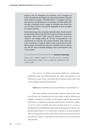Introdução à Mecânica Quântica | Experiências com elétrons

surgirá na tela um histograma, em vermelho, com a contagem do
número de partículas que chegam em cada ponto do detetor. É possível
ainda combinar as opções “resultado teórico” e “contagem”, para que
elas apareçam simultaneamente na simulação. Há ainda botões para
controlar a ampliação (zoom), apagar os resultados para iniciar uma
nova simulação (reset) e para guardar fotografias de seus resultados
em arquivos (photos).
Depois dessa longa (mas necessária) explicação sobre o funcionamento
do experimento virtual, você deve estar ansioso para fazer sua primeira
simulação. Está pronto? Então vamos lá: selecione a fonte para
“elétrons” com energia cinética de 100 keV, correspondendo a um
comprimento de onda de 4 pm (vamos relembrar, ainda nesta aula,
como se relaciona a energia do elétron a seu comprimento de onda).
Ajuste a largura das fendas para 400 nm e a distância entre as mesmas
para 700 nm. Deixe a lâmpada desligada. Inicie o experimento e veja
o que acontece.
RESPOSTA COMENTADA

Observe que os elétrons colidem um de cada vez com o anteparo.
Mas, gradualmente, surgirá na tela o padrão de interferências! Não
é interessante?

Ora, mas se os elétrons são pacotes idênticos e indivisíveis,
poderíamos dizer que, diferentemente das ondas, eles passam ou por
um buraco ou pelo outro, e não pelos dois ao mesmo tempo, certo? Está
aí uma hipótese que poderíamos testar:
Hipótese A: Cada elétron passa ou pelo buraco 1 ou pelo buraco 2.
Pela nossa intuição com partículas clássicas, nada parece mais
certo do que isso. Supondo que isto seja correto, todos os elétrons que
atingem o anteparo se dividem em dois grupos: aqueles que passaram
pelo buraco 1 e aqueles que passaram pelo buraco 2. Se isto for verdade,
a curva P12 deve ser obtida pela soma de duas curvas: P1, ou seja, a
distribuição de probabilidades computada usando apenas os elétrons que
passaram pelo buraco 1, e P2, idem para o buraco 2. Será que podemos
fazer este experimento? Bem, parece fácil: basta fechar um dos buracos
de cada vez e repetir o experimento, como fizemos com os projéteis na
aula passada.
24

CEDERJ

 