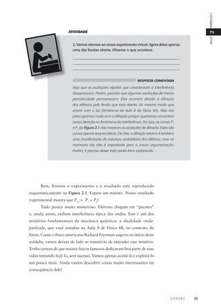 MÓDULO 1
AULA

2

ATIVIDADE
2. Vamos retornar ao nosso experimento virtual. Agora deixe apenas
uma das fendas aberta. Observe o que acontece.
___________________________________________________________
___________________________________________________________
__________________________________________________________
RESPOSTA COMENTADA

Veja que as oscilações rápidas que caracterizam a interferência
desaparecem. Porém, perceba que algumas oscilações de menor
periodicidade permanecem. Elas ocorrem devido à difração
dos elétrons pela fenda que está aberta, do mesmo modo que
ocorre com a luz (lembre-se da Aula 8 de Física 4A). Não nos
preocupamos muito com a difração porque queríamos concentrar
nossa atenção no fenômeno da interferência. Por isso, as curvas P1
e P2 da Figura 2.1 não mostram as oscilações de difração. Estas são
curvas apenas esquemáticas. De fato, a difração existe e é também
uma manifestação da natureza ondulatória dos elétrons, mas no
momento ela não é importante para a nossa argumentação.
Porém, é preciso deixar este ponto bem esclarecido.

Bem, fizemos o experimento e o resultado está reproduzido
esquematicamente na Figura 2.1. Espere um minuto. Nosso resultado
experimental mostra que P12 ≠ P1 + P2!
Tudo parece muito misterioso. Elétrons chegam em “pacotes”
e, ainda assim, exibem interferência típica das ondas. Este é um dos
mistérios fundamentais da mecânica quântica: a dualidade ondapartícula, que você estudou na Aula 8 de Física 4B, no contexto do
fóton. Como o físico americano Richard Feynman sugeriu no início deste
módulo, vamos deixar de lado as tentativas de entender esse mistério.
Tenha certeza de que muitos físicos famosos dedicaram boa parte de suas
vidas tentando fazê-lo, sem sucesso. Vamos apenas aceitá-lo e explorá-lo
um pouco mais. Ainda vamos descobrir coisas muito interessantes em
conseqüência dele!

CEDERJ

25

 