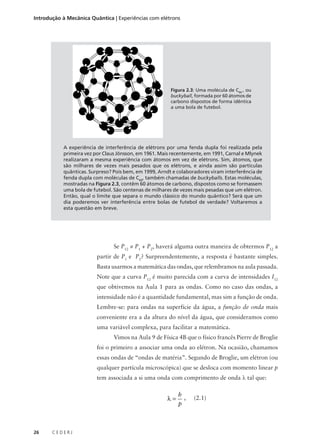 Introdução à Mecânica Quântica | Experiências com elétrons

Figura 2.3: Uma molécula de C60 , ou
buckyball, formada por 60 átomos de
carbono dispostos de forma idêntica
a uma bola de futebol.

A experiência de interferência de elétrons por uma fenda dupla foi realizada pela
primeira vez por Claus Jönsson, em 1961. Mais recentemente, em 1991, Carnal e Mlynek
realizaram a mesma experiência com átomos em vez de elétrons. Sim, átomos, que
são milhares de vezes mais pesados que os elétrons, e ainda assim são partículas
quânticas. Surpreso? Pois bem, em 1999, Arndt e colaboradores viram interferência de
fenda dupla com moléculas de C60, também chamadas de buckyballs. Estas moléculas,
mostradas na Figura 2.3, contêm 60 átomos de carbono, dispostos como se formassem
uma bola de futebol. São centenas de milhares de vezes mais pesadas que um elétron.
Então, qual o limite que separa o mundo clássico do mundo quântico? Será que um
dia poderemos ver interferência entre bolas de futebol de verdade? Voltaremos a
esta questão em breve.

Se P12 ≠ P1 + P2, haverá alguma outra maneira de obtermos P12 a
partir de P1 e P2? Surpreendentemente, a resposta é bastante simples.
Basta usarmos a matemática das ondas, que relembramos na aula passada.
Note que a curva P12 é muito parecida com a curva de intensidades I12
que obtivemos na Aula 1 para as ondas. Como no caso das ondas, a
intensidade não é a quantidade fundamental, mas sim a função de onda.
Lembre-se: para ondas na superfície da água, a função de onda mais
conveniente era a da altura do nível da água, que consideramos como
uma variável complexa, para facilitar a matemática.
Vimos na Aula 9 de Física 4B que o físico francês Pierre de Broglie
foi o primeiro a associar uma onda ao elétron. Na ocasião, chamamos
essas ondas de “ondas de matéria”. Segundo de Broglie, um elétron (ou
qualquer partícula microscópica) que se desloca com momento linear p
tem associada a si uma onda com comprimento de onda λ tal que:

λ=

26

CEDERJ

h
,
p

(2.1)

 