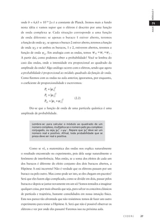 MÓDULO 1

2

onde h = 6,63 × 10-34 J.s é a constante de Planck. Iremos mais a fundo

AULA

nesta idéia e vamos supor que o elétron é descrito por uma função
de onda complexa ψ . Cada situação corresponde a uma função
de onda diferente: se apenas o buraco 1 estiver aberto, teremos
a função de onda ψ1; se apenas o buraco 2 estiver aberto, teremos a função
de onda ψ2; e se ambos os buracos, 1 e 2, estiverem abertos, teremos a
função de onda ψ12. Em analogia com as ondas, temos ψ 12 = ψ 1 + ψ 2 .
A partir daí, como podemos obter a probabilidade? Você se lembra do
caso das ondas, onde a intensidade era proporcional ao quadrado da
amplitude da onda? Algo análogo ocorre com o elétron, sendo que agora
a probabilidade é proporcional ao módulo quadrado da função de onda.
Como fizemos com as ondas na aula anterior, ignoramos, por enquanto,
o coeficiente de proporcionalidade e escrevemos:

P1 = ψ 1

2

P2 = ψ 2

2

P12 = ψ 1 + ψ 2

2

(2.2)

Diz-se que a função de onda de uma partícula quântica é uma
amplitude de probabilidade.

Lembre-se: para calcular o módulo ao quadrado de um
número complexo, multiplica-se o número pelo seu complexo
2
2
conjugado, ou seja, ψ = ψψ *. Repare que ψ deve ser um
número real e positivo. Afinal, toda probabilidade que se
preza deve ser real e positiva.

Como se vê, a matemática das ondas nos explica naturalmente
o resultado encontrado no experimento, pois dela surge naturalmente o
fenômeno de interferência. Mas então, se a soma dos efeitos de cada um
dos buracos é diferente do efeito conjunto dos dois buracos abertos, a
Hipótese A está incorreta! Não é verdade que os elétrons passam por um
buraco ou pelo outro. Mas como pode ser isto, se eles chegam em pacotes?
Será que eles fazem algo complicado, como se dividir em dois, passar pelos
buracos e depois se juntar novamente em um só? Somos tentados a imaginar
qualquer coisa, por mais absurda que seja, para salvar os conceitos clássicos
de partícula e trajetória, bastante consolidados em nossa intuição física.
Esta nos parece tão afrontada que não resistimos: temos de fazer um outro
experimento para testar a Hipótese A. Será que não é possível observar os
elétrons e ver por onde eles passam? Faremos isso na próxima aula.
CEDERJ

27

 