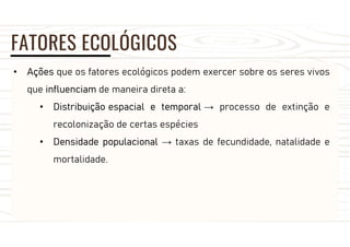 FATORES ECOLÓGICOS
• Ações que os fatores ecológicos podem exercer sobre os seres vivos
que influenciam de maneira direta a:
• Distribuição espacial e temporal → processo de extinção e
recolonização de certas espécies
• Densidade populacional → taxas de fecundidade, natalidade e
mortalidade.
 