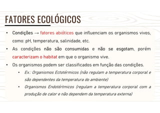 FATORES ECOLÓGICOS
• Condições → fatores abióticos que influenciam os organismos vivos,
como: pH, temperatura, salinidade, etc.
• As condições não são consumidas e não se esgotam, porém
caracterizam o habitat em que o organismo vive.
• Os organismos podem ser classificados em função das condições.
• Ex.: Organismos Ectotérmicos (não regulam a temperatura corporal e
são dependentes da temperatura do ambiente)
• Organismos Endotértmicos (regulam a temperatura corporal com a
produção de calor e não dependem da temperatura externa)
 