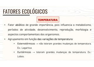 FATORES ECOLÓGICOS
TEMPERATURA
• Fator abiótico de grande importância, pois influencia o metabolismo,
períodos de atividade, desenvolvimento, reprodução, morfologia e
aspectos comportamentais dos organismos.
• Agrupamento em função das variações de temperatura:
• Esternotérmicos → não toleram grandes mudanças de temperatura.
Ex.: Lagartixa
• Euritérmicos → toleram grandes mudanças de temperatura. Ex.:
Lobos.
 