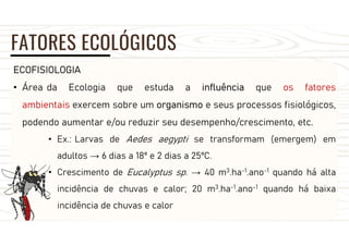 FATORES ECOLÓGICOS
ECOFISIOLOGIA
• Área da Ecologia que estuda a influência que os fatores
ambientais exercem sobre um organismo e seus processos fisiológicos,
podendo aumentar e/ou reduzir seu desempenho/crescimento, etc.
• Ex.: Larvas de Aedes aegypti se transformam (emergem) em
adultos → 6 dias a 18º e 2 dias a 25ºC.
• Crescimento de Eucalyptus sp. → 40 m3.ha-1.ano-1 quando há alta
incidência de chuvas e calor; 20 m3.ha-1.ano-1 quando há baixa
incidência de chuvas e calor
 
