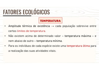 FATORES ECOLÓGICOS
TEMPERATURA
• Amplitude térmica de existência → cada população sobrevive entre
certos limites de temperatura.
• Não existem acima de determinado valor – temperatura máxima – e
nem abaixo de outro – temperatura mínima.
• Para os indivíduos de cada espécie existe uma temperatura ótima para
a realização das suas atividades vitais.
 