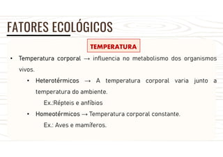 FATORES ECOLÓGICOS
TEMPERATURA
• Temperatura corporal → influencia no metabolismo dos organismos
vivos.
• Heterotérmicos → A temperatura corporal varia junto a
temperatura do ambiente.
Ex.:Répteis e anfíbios
• Homeotérmicos → Temperatura corporal constante.
Ex.: Aves e mamíferos.
 