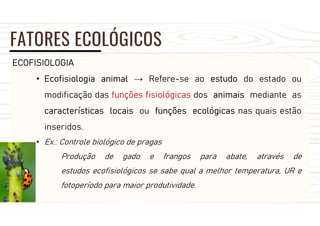 FATORES ECOLÓGICOS
ECOFISIOLOGIA
• Ecofisiologia animal → Refere-se ao estudo do estado ou
modificação das funções fisiológicas dos animais mediante as
características locais ou funções ecológicas nas quais estão
inseridos.
• Ex.: Controle biológico de pragas
Produção de gado e frangos para abate, através de
estudos ecofisiológicos se sabe qual a melhor temperatura, UR e
fotoperíodo para maior produtividade.
 