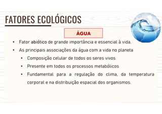 FATORES ECOLÓGICOS
ÁGUA
• Fator abiótico de grande importância e essencial à vida.
• As principais associações da água com a vida no planeta
• Composição celular de todos os seres vivos
• Presente em todos os processos metabólicos
• Fundamental para a regulação do clima, da temperatura
corporal e na distribuição espacial dos organismos.
 