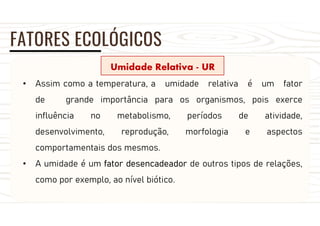 FATORES ECOLÓGICOS
Umidade Relativa - UR
• Assim como a temperatura, a umidade relativa é um fator
de grande importância para os organismos, pois exerce
influência no metabolismo, períodos de atividade,
desenvolvimento, reprodução, morfologia e aspectos
comportamentais dos mesmos.
• A umidade é um fator desencadeador de outros tipos de relações,
como por exemplo, ao nível biótico.
 