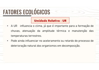 FATORES ECOLÓGICOS
Umidade Relativa - UR
• A UR influencia o clima, já que é importante para a formação de
chuvas, atenuação da amplitude térmica e manutenção das
temperaturas terrestres.
• Pode ainda influenciar no aceleramento ou retardo do processo de
deterioração natural dos organismos em decomposição.
 