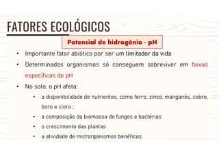 FATORES ECOLÓGICOS
Potencial de hidrogênio - pH
• Importante fator abiótico por ser um limitador da vida
• Determinados organismos só conseguem sobreviver em faixas
específicas de pH
• No solo, o pH afeta:
• a disponibilidade de nutrientes, como ferro, zinco, manganês, cobre,
boro e cloro ;
• a composição da biomassa de fungos e bactérias
• o crescimento das plantas
• a atividade de microrganismos benéficos
 
