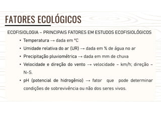 FATORES ECOLÓGICOS
ECOFISIOLOGIA – PRINCIPAIS FATORES EM ESTUDOS ECOFISIOLÓGICOS
• Temperatura → dada em ºC
• Umidade relativa do ar (UR) → dada em % de água no ar
• Precipitação pluviométrica → dada em mm de chuva
• Velocidade e direção do vento → velocidade – km/h; direção –
N-S.
• pH (potencial de hidrogênio) → fator que pode determinar
condições de sobrevivência ou não dos seres vivos.
 