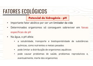 FATORES ECOLÓGICOS
Potencial de hidrogênio - pH
• Importante fator abiótico por ser um limitador da vida
• Determinados organismos só conseguem sobreviver em faixas
específicas de pH
• Na água, o pH afeta:
• a solubilidade, transporte e biodisponibilidade de substâncias
químicas, como nutrientes e metais pesados
• pode limitar a distribuição de organismos aquáticos
• pode causar problemas de saúde, problemas reprodutivos e,
eventualmente, morte dos organismos
 