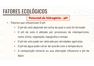 FATORES ECOLÓGICOS
Potencial de hidrogênio - pH
• Fatores que influenciam O pH
• O pH do solo depende da rocha da qual o solo foi formado
• O pH do solo é afetado por processos de intemperismo,
como clima, vegetação, topografia e tempo
• O pH do solo pode ser alterado por atividades agrícolas
• O pH da água pode variar de acordo com a temperatura
• A composição mineral ou sua alteração influencia o pH da
água.
 