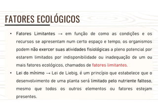 FATORES ECOLÓGICOS
• Fatores Limitantes → em função de como as condições e os
recursos se apresentam num certo espaço e tempo, os organismos
podem não exercer suas atividades fisiológicas a pleno potencial por
estarem limitados por indisponibilidade ou inadequação de um ou
mais fatores ecológicos, chamados de fatores limitantes.
• Lei do mínimo → Lei de Liebig, é um princípio que estabelece que o
desenvolvimento de uma planta será limitado pelo nutriente faltoso,
mesmo que todos os outros elementos ou fatores estejam
presentes.
 