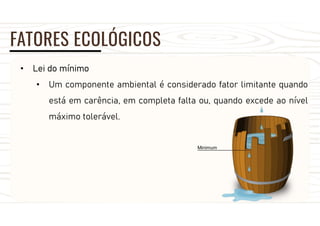 FATORES ECOLÓGICOS
• Lei do mínimo
• Um componente ambiental é considerado fator limitante quando
está em carência, em completa falta ou, quando excede ao nível
máximo tolerável.
 