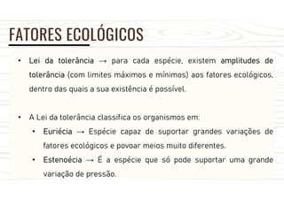 FATORES ECOLÓGICOS
• Lei da tolerância → para cada espécie, existem amplitudes de
tolerância (com limites máximos e mínimos) aos fatores ecológicos,
dentro das quais a sua existência é possível.
• A Lei da tolerância classifica os organismos em:
• Euriécia → Espécie capaz de suportar grandes variações de
fatores ecológicos e povoar meios muito diferentes.
• Estenoécia → É a espécie que só pode suportar uma grande
variação de pressão.
 