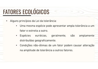 FATORES ECOLÓGICOS
• Alguns princípios da Lei da tolerância:
• Uma mesma espécie pode apresentar ampla tolerância a um
fator e estreita a outro.
• Espécies euriécias, geralmente, são amplamente
distribuídas geograficamente.
• Condições não-ótimas de um fator podem causar alteração
na amplitude de tolerância a outros fatores.
 