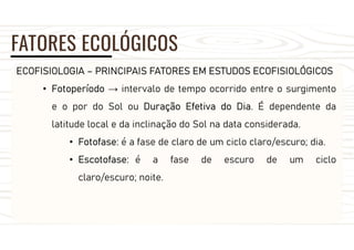 FATORES ECOLÓGICOS
ECOFISIOLOGIA – PRINCIPAIS FATORES EM ESTUDOS ECOFISIOLÓGICOS
• Fotoperíodo → intervalo de tempo ocorrido entre o surgimento
e o por do Sol ou Duração Efetiva do Dia. É dependente da
latitude local e da inclinação do Sol na data considerada.
• Fotofase: é a fase de claro de um ciclo claro/escuro; dia.
• Escotofase: é a fase de escuro de um ciclo
claro/escuro; noite.
 