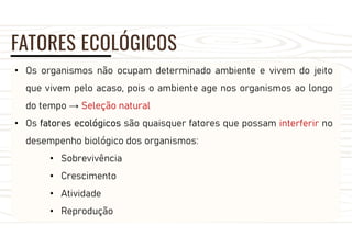 FATORES ECOLÓGICOS
• Os organismos não ocupam determinado ambiente e vivem do jeito
que vivem pelo acaso, pois o ambiente age nos organismos ao longo
do tempo → Seleção natural
• Os fatores ecológicos são quaisquer fatores que possam interferir no
desempenho biológico dos organismos:
• Sobrevivência
• Crescimento
• Atividade
• Reprodução
 