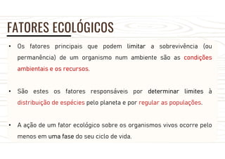 FATORES ECOLÓGICOS
• Os fatores principais que podem limitar a sobrevivência (ou
permanência) de um organismo num ambiente são as condições
ambientais e os recursos.
• São estes os fatores responsáveis por determinar limites à
distribuição de espécies pelo planeta e por regular as populações.
• A ação de um fator ecológico sobre os organismos vivos ocorre pelo
menos em uma fase do seu ciclo de vida.
 