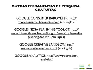 OUTRAS FERRAMENTAS DE PESQUISA
          GRATUITAS

   GOOGLE CONSUMER BAROMETER: http://
    www.consumerbarometer.com (em inglês)

 GOOGLE MEDIA PLANNING TOOLKIT: http://
www.thinkwithgoogle.com/insights/emea/tools/media-
           planning-toolkit/ (em inglês)

      GOOGLE CREATIVE SANDBOX: http://
      www.creativesandbox.com/ (em inglês)

  GOOGLE ANALYTICS: http://www.google.com/
               analytics/
 
