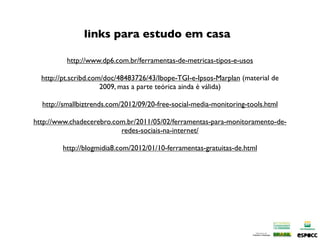links para estudo em casa

          http://www.dp6.com.br/ferramentas-de-metricas-tipos-e-usos

  http://pt.scribd.com/doc/48483726/43/Ibope-TGI-e-Ipsos-Marplan (material de
                      2009, mas a parte teórica ainda é válida)

  http://smallbiztrends.com/2012/09/20-free-social-media-monitoring-tools.html

http://www.chadecerebro.com.br/2011/05/02/ferramentas-para-monitoramento-de-
                          redes-sociais-na-internet/

        http://blogmidia8.com/2012/01/10-ferramentas-gratuitas-de.html
 