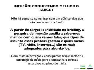 IMERSÃO: CONHECENDO MELHOR O
             TARGET

Não há como se comunicar com um público-alvo que
           não conhecemos a fundo.

A partir do target identiﬁcado no brieﬁng, a
  pesquisa de imersão auxilia a sabermos
melhor com quem vamos falar, que tipos de
assunto essas pessoas gostam e quais meios
     (TV, rádio, Internet...) são os mais
        adequados para abordá-los.

Com essas informações, conseguimos traçar melhor a
  estratégia de mídia para a campanha e sermos
           assertivos no plano de mídia.
 